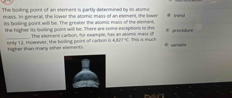 The boiling point of an element is partly determined by its atomic 
mass. In general, the lower the atomic mass of an element, the lower ⑧ trend 
its boiling point will be. The greater the atomic mass of the element, 
the higher its boiling point will be. There are some exceptions to this procedure 
_ 
. The element carbon, for example, has an atomic mass of 
only 12. However, the boiling point of carbon is 4,827°C. This is much 
higher than many other elements. 
variable