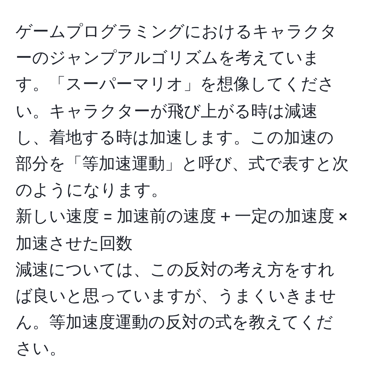 ゲームプログラミングにおけるキャラクターのジャンプアルゴリズムを考えています。「スーパーマリオ」を想像してください。キャラクターが飛び上がる時は減速し、着地する時は加速します。この加速の部分を「等加速運動」と呼び、式で表すと次のようになります。  
新しい速度 = 加速前の速度 + 一定の加速度 × 加速させた回数  
減速については、この反対の考え方をすれば良いと思っていますが、うまくいきません。等加速度運動の反対の式を教えてください。