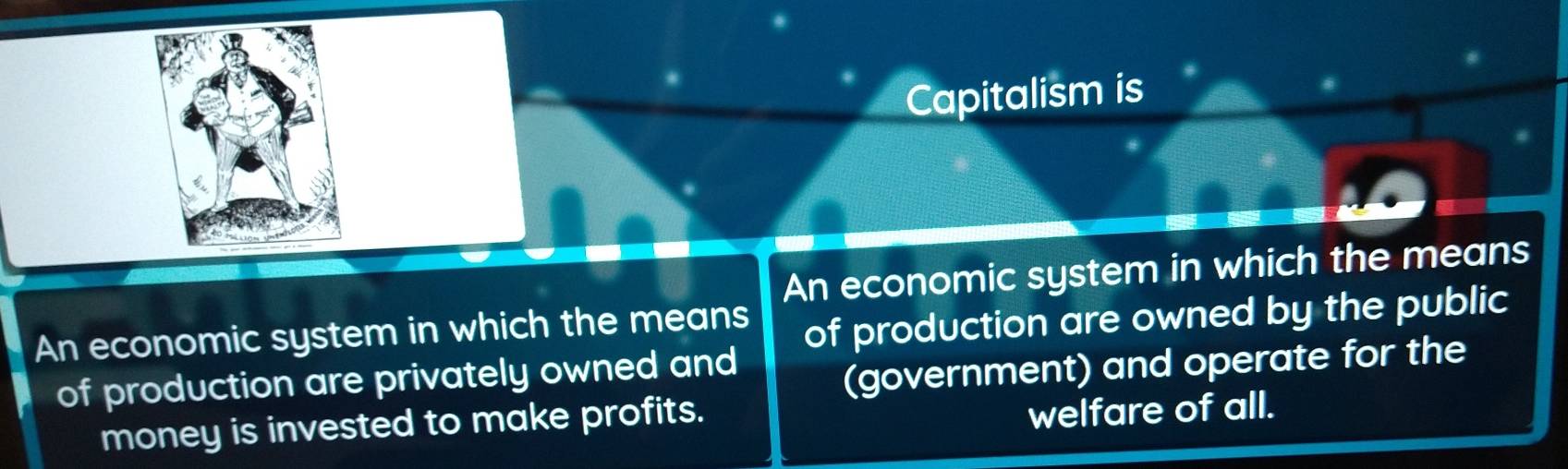 Capitalism is 
An economic system in which the means 
An economic system in which the means 
of production are owned by the public 
of production are privately owned and 
(government) and operate for the 
money is invested to make profits. 
welfare of all.