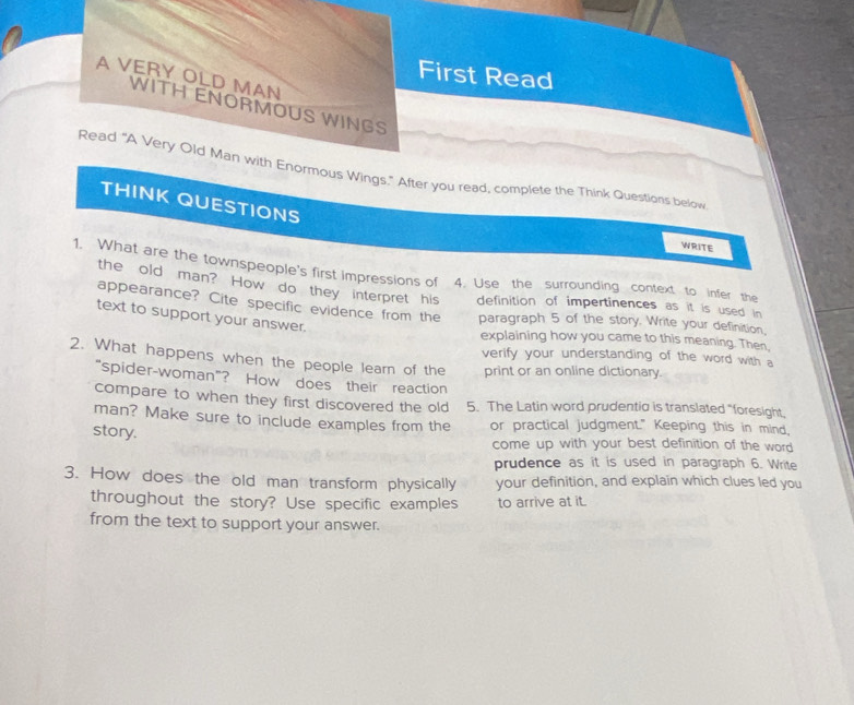 First Read 
A VERY OLD MAN 
WITH ENORMOUS WINGS 
Read "A Very Old Man with Enormous Wings." After you read, complete the Think Questions below 
THINK QUESTIONS 
WRITE 
1. What are the townspeople's first impressions of 4. Use the surrounding context to infer the 
the old man? How do they interpret his definition of impertinences as it is used in 
appearance? Cite specific evidence from the paragraph 5 of the story. Write your definition, 
text to support your answer. 
explaining how you came to this meaning. Then, 
2. What happens when the people learn of the verify your understanding of the word with a 
print or an online dictionary 
“spider-woman”? How does their reaction 
compare to when they first discovered the old 5. The Latin word prudentic is translated "foresight, 
man? Make sure to include examples from the or practical judgment." Keeping this in mind, 
story. come up with your best definition of the word 
prudence as it is used in paragraph 6. Write 
3. How does the old man transform physically your definition, and explain which clues led you 
throughout the story? Use specific examples to arrive at it. 
from the text to support your answer.
