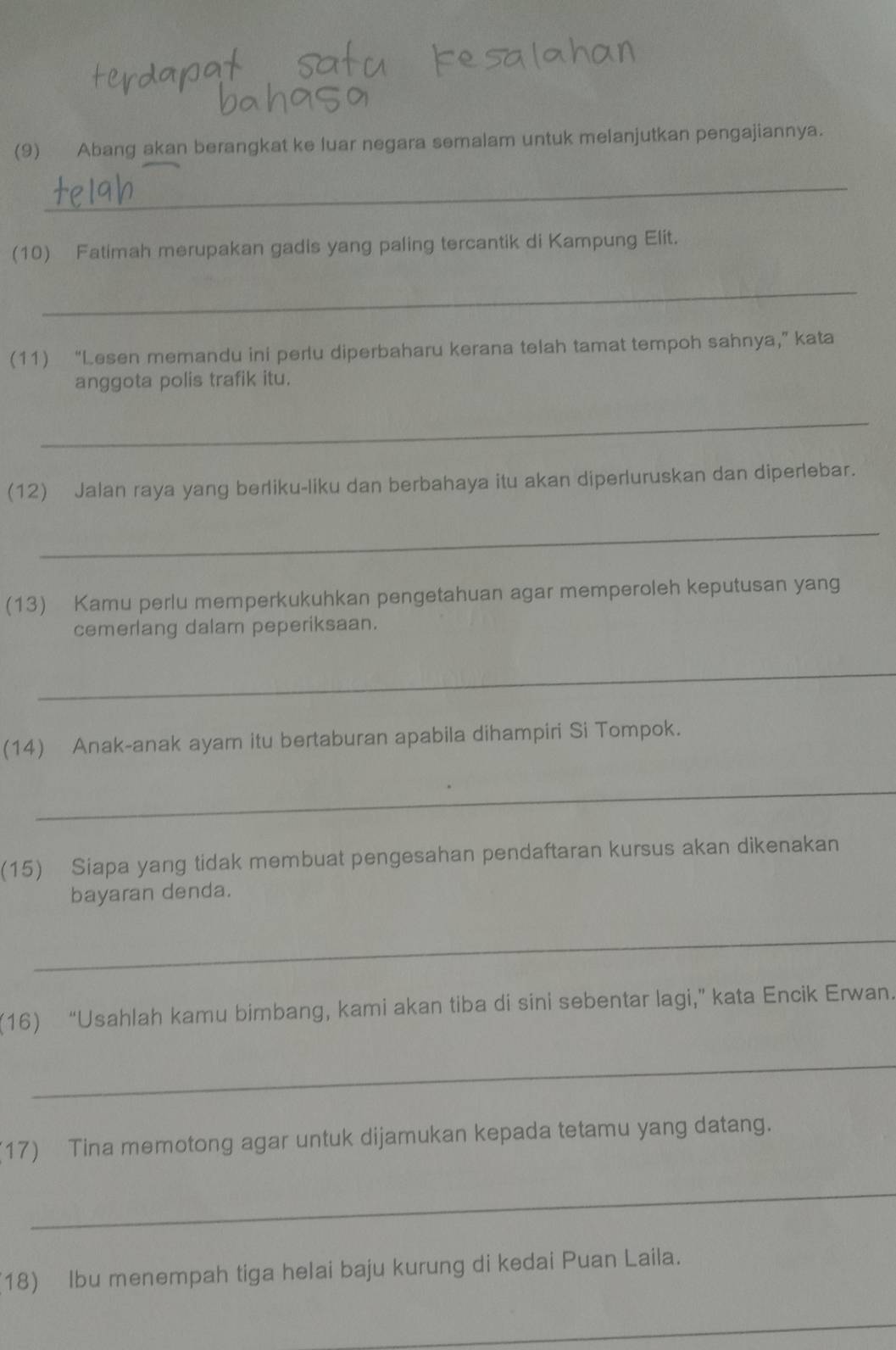 (9) Abang akan berangkat ke luar negara semalam untuk melanjutkan pengajiannya. 
_ 
(10) Fatimah merupakan gadis yang paling tercantik di Kampung Elit. 
_ 
(11) “Lesen memandu ini perlu diperbaharu kerana telah tamat tempoh sahnya,” kata 
anggota polis trafik itu. 
_ 
(12) Jalan raya yang berliku-liku dan berbahaya itu akan diperluruskan dan diperlebar. 
_ 
(13) Kamu perlu memperkukuhkan pengetahuan agar memperoleh keputusan yang 
cemerlang dalam peperiksaan. 
_ 
(14) Anak-anak ayam itu bertaburan apabila dihampiri Si Tompok. 
_ 
(15) Siapa yang tidak membuat pengesahan pendaftaran kursus akan dikenakan 
bayaran denda. 
_ 
(16) “Usahlah kamu bimbang, kami akan tiba di sini sebentar lagi,” kata Encik Erwan. 
_ 
17) Tina memotong agar untuk dijamukan kepada tetamu yang datang. 
_ 
18) Ibu menempah tiga helai baju kurung di kedai Puan Laila. 
_