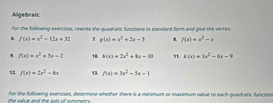 Algebraic 
For the following exercises, rewrite the quadratic functions in standard form and give the vertex. 
6. f(x)=x^2-12x+32 7. g(x)=x^2+2x-3 8. f(x)=x^2-x
9. f(x)=x^2+5x-2 10. h(x)=2x^2+8x-10 11. k(x)=3x^2-6x-9
12. f(x)=2x^2-6x 13. f(x)=3x^2-5x-1
For the following exercises, determine whether there is a minimum or maximum value to each quadratic function 
the value and the axis of symmetry.