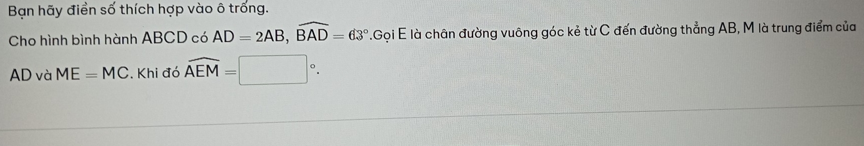 Bạn hãy điền số thích hợp vào ô trống. 
Cho hình bình hành ABCD có AD=2AB, widehat BAD=63°.GoiE là chân đường vuông góc kẻ từ C đến đường thẳng AB, M là trung điểm của
AD và ME=MC. Khi đó overline AEM=□°.
