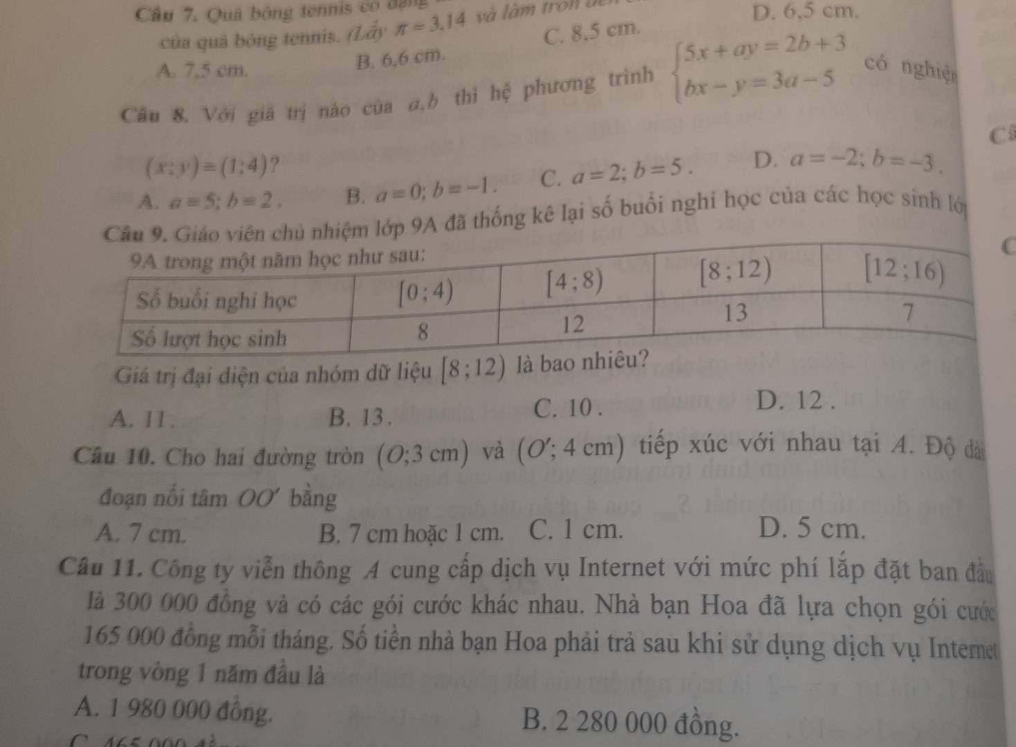 Cầu 7. Quả bóng tennis có đạng
của quả bóng tennis. (Lấy π =3,14 và l à m tr on  u
D. 6,5 cm.
C. 8,5 cm.
A. 7,5 cm.
B. 6,6 cm.
Câu 8, Với giá trị nào của a,b thì hệ phương trình beginarrayl 5x+ay=2b+3 bx-y=3a-5endarray. có nghiện
C
(x;yendpmatrix equiv (1:4) ?
A. a=5;b=2. B. a=0;b=-1. C. a=2;b=5. D. a=-2;b=-3.
lớp 9A đã thống kê lại số buổi nghi học của các học sinh lới
Giá trị đại diện của nhóm dữ liệu [8;12)
A. 11. B. 13 . C. 10 .
D. 12 .
Cầu 10. Cho hai đường tròn (O;3cm) và (O';4cm) tiếp xúc với nhau tại A. Độ dà
đoạn nối tâm OO' bằng
A. 7 cm. B. 7 cm hoặc 1 cm. C. 1 cm. D. 5 cm.
Câu 11. Công ty viễn thông A cung cấp dịch vụ Internet với mức phí lắp đặt ban đầu
là 300 000 đồng và có các gói cước khác nhau. Nhà bạn Hoa đã lựa chọn gói cước
165 000 đồng mỗi tháng. Số tiền nhà bạn Hoa phải trả sau khi sử dụng dịch vụ Intermet
trong vòng 1 năm đầu là
A. 1 980 000 đồng. B. 2 280 000 đồng.