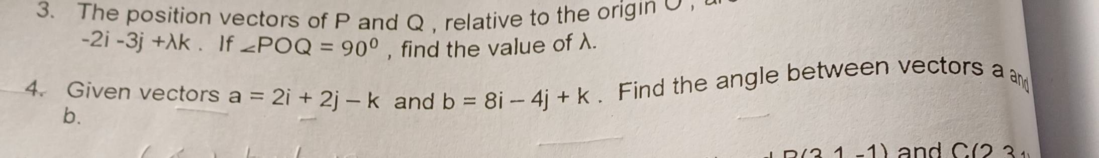 The position vectors of P and Q , relative to the origin O
-2i-3j+lambda k If ∠ POQ=90° , find the value of λ. 
4. Given vectors a=2i+2j-k and b=8i-4j+k. Find the angle between vectors a and
b.
D(21-1) and C(23