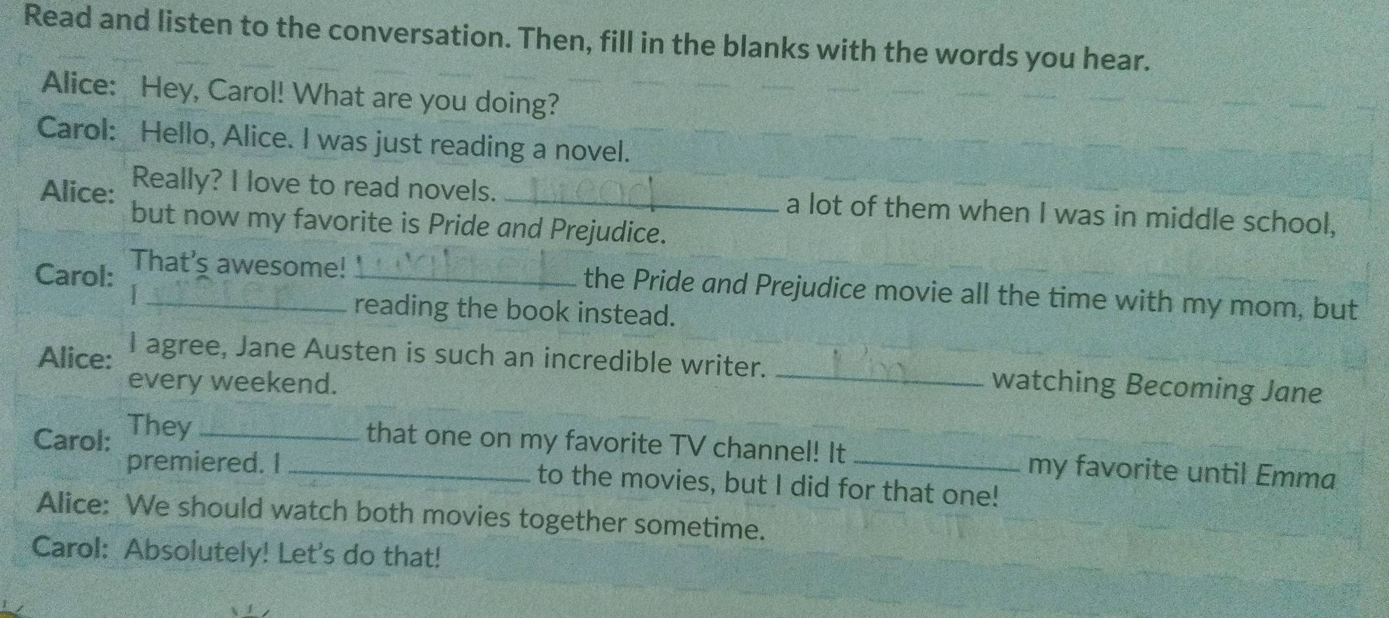 Read and listen to the conversation. Then, fill in the blanks with the words you hear. 
Alice: Hey, Carol! What are you doing? 
Carol: Hello, Alice. I was just reading a novel. 
Alice: Really? I love to read novels. _a lot of them when I was in middle school, 
but now my favorite is Pride and Prejudice. 
Carol: That's awesome!_ 
the Pride and Prejudice movie all the time with my mom, but 
_reading the book instead. 
Alice: I agree, Jane Austen is such an incredible writer. _watching Becoming Jane 
every weekend. 
Carol: They_ 
that one on my favorite TV channel! It my favorite until Emma 
premiered. I _to the movies, but I did for that one! 
Alice: We should watch both movies together sometime. 
Carol: Absolutely! Let's do that!