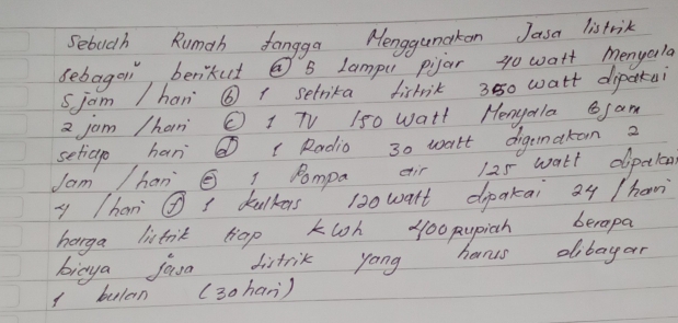 Sebucth Rumah fangga Menggumakon Jasa listrik 
bebagoi, berikut @ S Lampu pijar g0 watt menyala 
sjam /hani ⑥ 1 setrika fistrik 3850 watt dipakai
2 jam /han O 1 TV 150 watt MengolaSam 
setiage han@ ( Radio 30 walt digemakan 2
Jam /han Dompa eir 125 wath dpclen 
y han ④ dulkers 130 watt dipakai 24 /han 
horga listnit top kloh yo0 pupich berapa 
bicya jaa distrik yong hams dibayor 
1 bulan (30han)