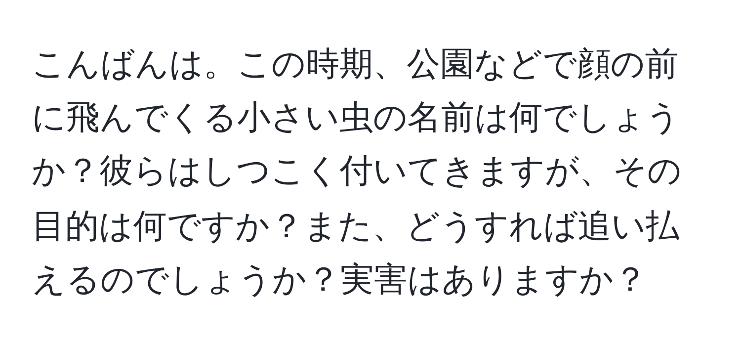 こんばんは。この時期、公園などで顔の前に飛んでくる小さい虫の名前は何でしょうか？彼らはしつこく付いてきますが、その目的は何ですか？また、どうすれば追い払えるのでしょうか？実害はありますか？