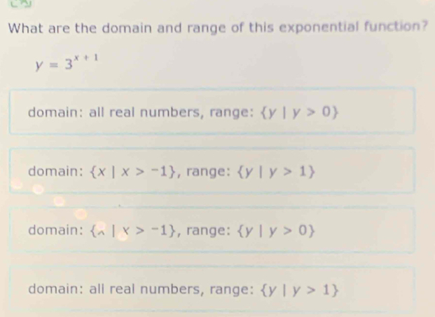 What are the domain and range of this exponential function?
y=3^(x+1)
domain: all real numbers, range:  y|y>0
domain:  x|x>-1 , range:  y|y>1
domain:  wedge |x>-1 , range:  y|y>0
domain: all real numbers, range:  y|y>1