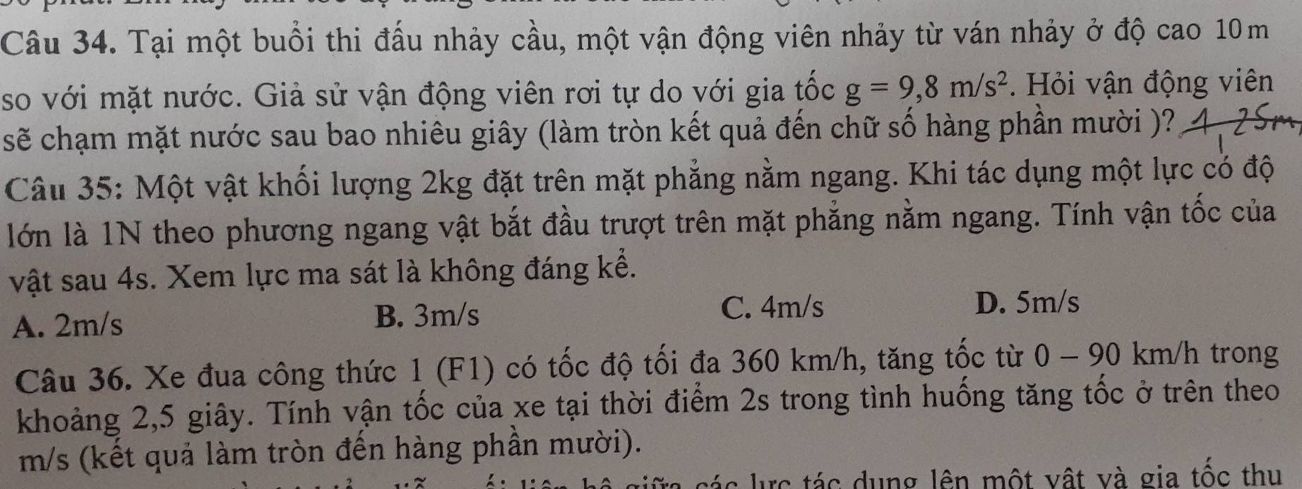 Tại một buổi thi đấu nhảy cầu, một vận động viên nhảy từ ván nhảy ở độ cao 10 m
so với mặt nước. Giả sử vận động viên rơi tự do với gia tốc g=9,8m/s^2. Hỏi vận động viên
sẽ chạm mặt nước sau bao nhiêu giây (làm tròn kết quả đến chữ số hàng phần mười )?
Câu 35: Một vật khối lượng 2kg đặt trên mặt phẳng nằm ngang. Khi tác dụng một lực có độ
lớn là 1N theo phương ngang vật bắt đầu trượt trên mặt phẳng nằm ngang. Tính vận tốc của
vật sau 4s. Xem lực ma sát là không đáng kể.
A. 2m/s B. 3m/s
C. 4m/s D. 5m/s
Câu 36. Xe đua công thức 1 (F1) có tốc độ tối đa 360 km/h, tăng tốc từ 0 - 90 km/h trong
khoảng 2, 5 giây. Tính vận tốc của xe tại thời điểm 2s trong tình huống tăng tốc ở trên theo
m/s (kết quả làm tròn đến hàng phần mười).
tá c c tác dung lên một vật và gia tộc thu