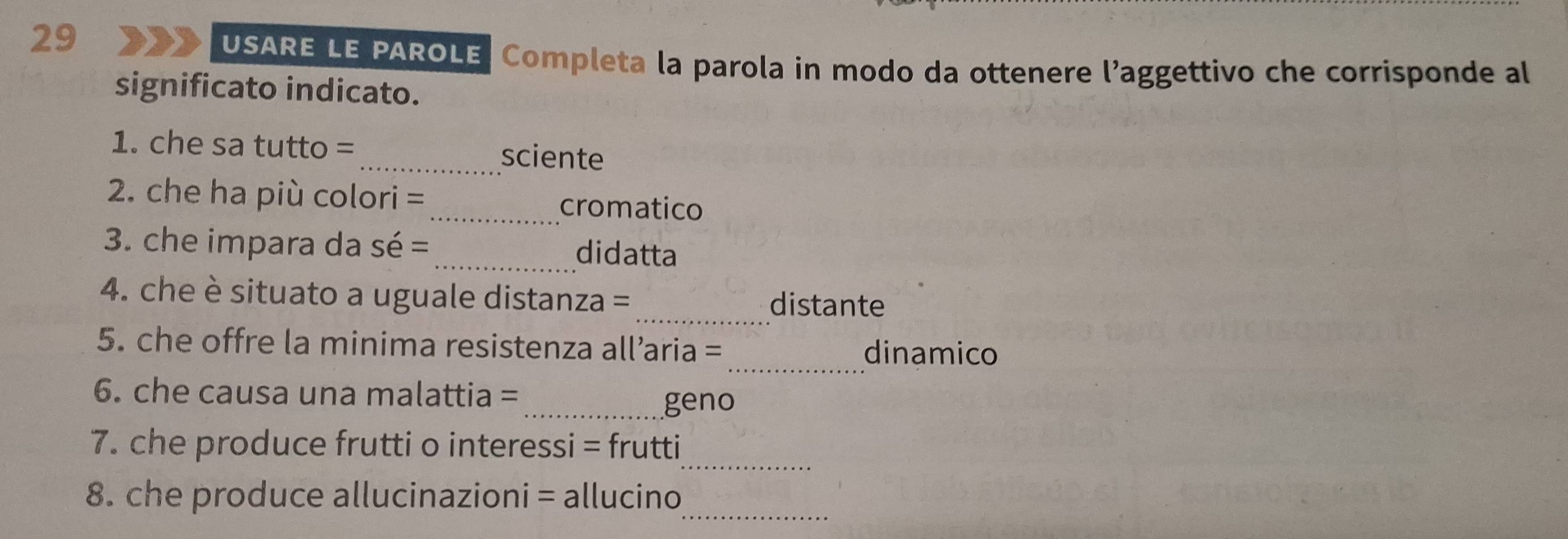 USARE LE PAROLE, Completa la parola in modo da ottenere l’aggettivo che corrisponde al 
significato indicato. 
1. che sa tutto =_ sciente 
2. che ha più colori =_ cromatico 
3. che impara da sé = _didatta 
_ 
4. che è situato a uguale distanza = distante 
_ 
5. che offre la minima resistenza all’aria = 
dinamico 
6. che causa una malattia = 
_geno 
_ 
7. che produce frutti o interessi = frutti 
_ 
8. che produce allucinazioni = allucino