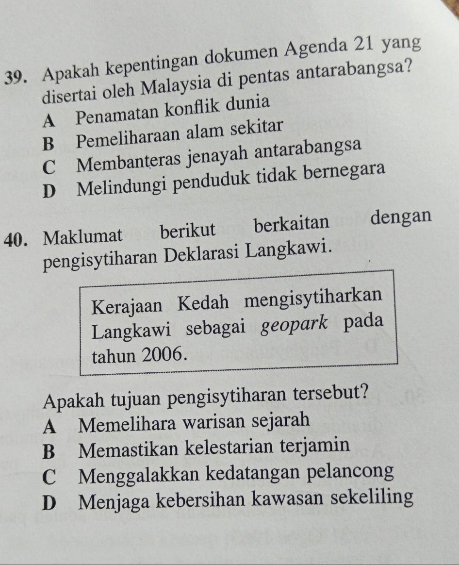 Apakah kepentingan dokumen Agenda 21 yang
disertai oleh Malaysia di pentas antarabangsa?
A Penamatan konflik dunia
B Pemeliharaan alam sekitar
C Membanteras jenayah antarabangsa
D Melindungi penduduk tidak bernegara
40. Maklumat berikut berkaitan dengan
pengisytiharan Deklarasi Langkawi.
Kerajaan Kedah mengisytiharkan
Langkawi sebagai geopark pada
tahun 2006.
Apakah tujuan pengisytiharan tersebut?
A Memelihara warisan sejarah
B Memastikan kelestarian terjamin
C Menggalakkan kedatangan pelancong
D Menjaga kebersihan kawasan sekeliling