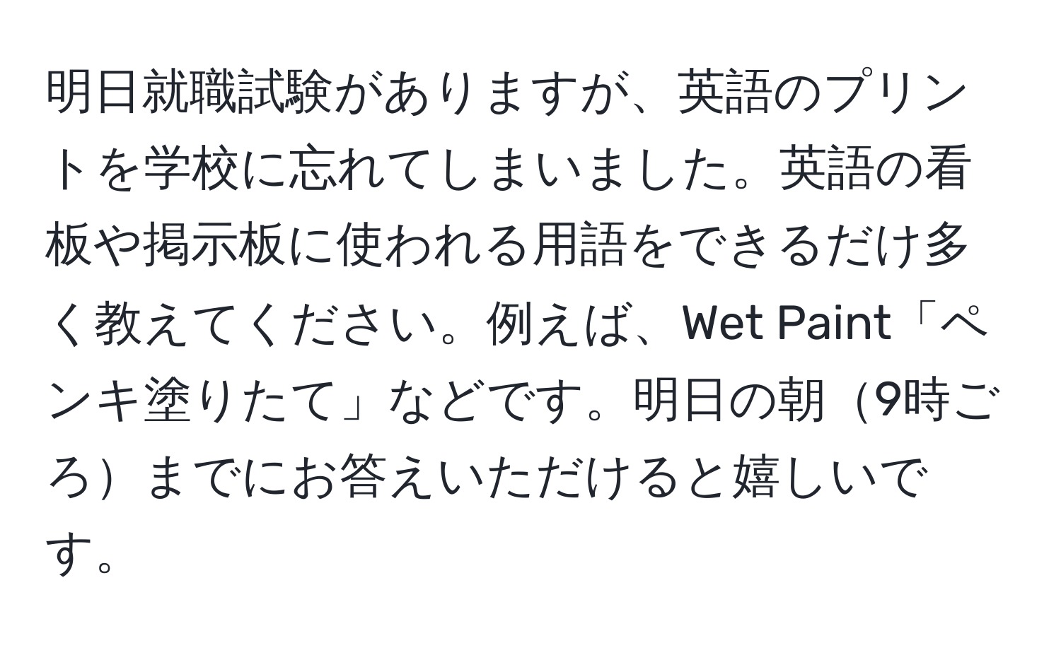 明日就職試験がありますが、英語のプリントを学校に忘れてしまいました。英語の看板や掲示板に使われる用語をできるだけ多く教えてください。例えば、Wet Paint「ペンキ塗りたて」などです。明日の朝9時ごろまでにお答えいただけると嬉しいです。