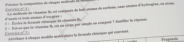 Préciser la composition de chaque molécule en indiqu. 
Exercice _ n° 4 : 'hydrogène, un atome 
La molécule de vitamine B_6 est composée de huit atomes de carbone, onze atomes d 
d’azote et trois atomes d’oxygène ; 
1 - Écrire la formule chimique de vitamine B_6. 
2 - Est-ce-que la vitamine B_6 est un corps pur simple ou composé ? Justifier la réponse. 
Exercice n° 5 : 
Attribuer à chaque modèle moléculaire la formule chimique qui convient. 
Propanole