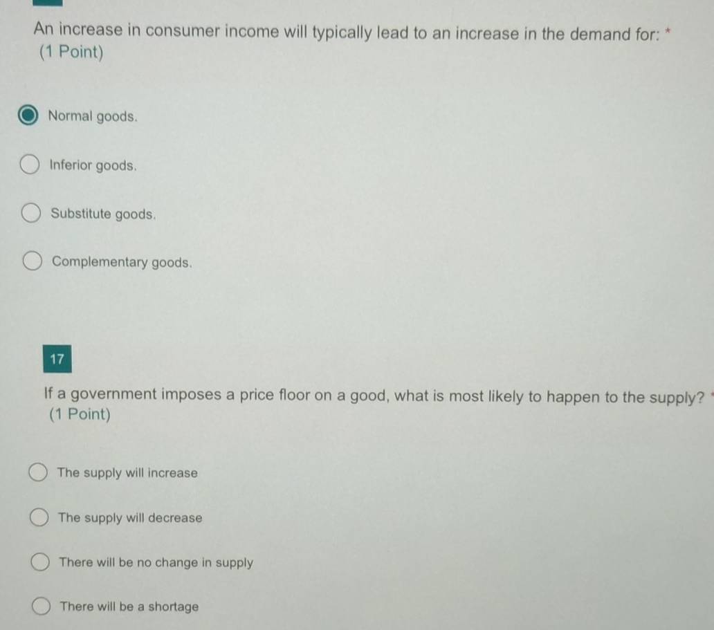 An increase in consumer income will typically lead to an increase in the demand for: *
(1 Point)
Normal goods.
Inferior goods.
Substitute goods.
Complementary goods.
17
If a government imposes a price floor on a good, what is most likely to happen to the supply?
(1 Point)
The supply will increase
The supply will decrease
There will be no change in supply
There will be a shortage