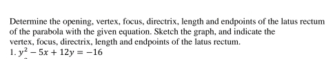 Determine the opening, vertex, focus, directrix, length and endpoints of the latus rectum 
of the parabola with the given equation. Sketch the graph, and indicate the 
vertex, focus, directrix, length and endpoints of the latus rectum. 
1. y^2-5x+12y=-16