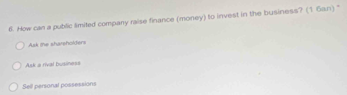 How can a public limited company raise finance (money) to invest in the business? (1 бaл) *
Ask the shareholders
Ask a rival business
Sell personal possessions