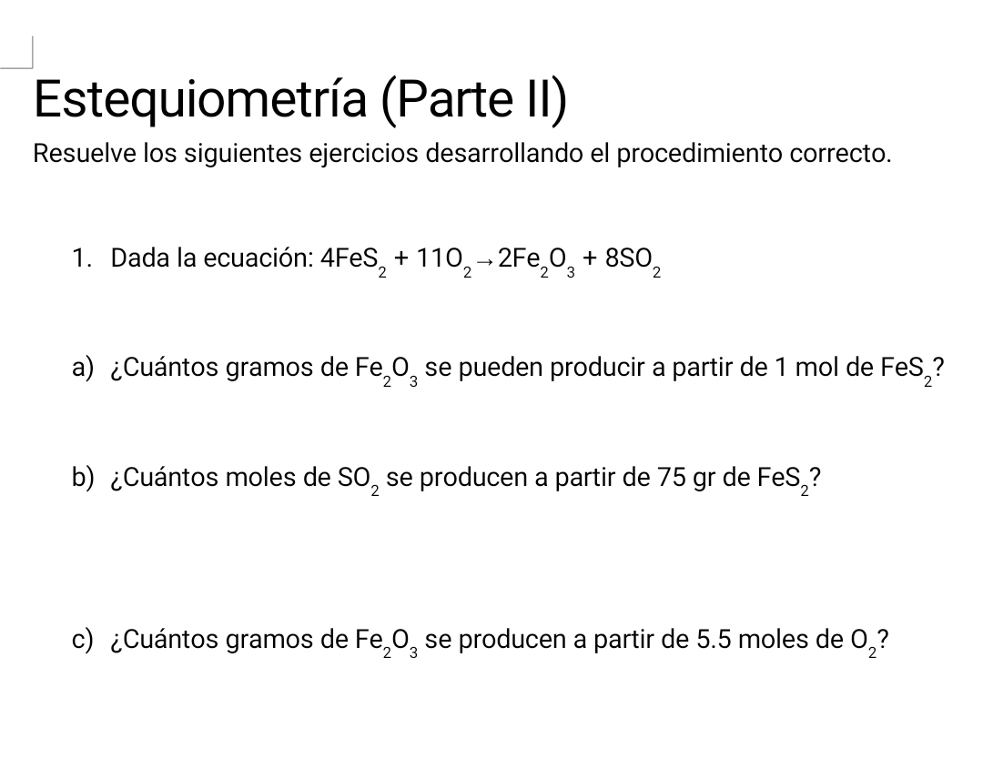 Estequiometría (Parte II) 
Resuelve los siguientes ejercicios desarrollando el procedimiento correcto. 
1. Dada la ecuación: 4FeS_2+11O_2to 2Fe_2O_3+8SO_2
a) ¿Cuántos gramos de Fe_2O_3 se pueden producir a partir de 1 mol de FeS_2
b) ¿Cuántos moles de SO_2 se producen a partir de 75 gr de FeS_2
c) ¿Cuántos gramos de Fe_2O_3 se producen a partir de 5.5 moles de O_2