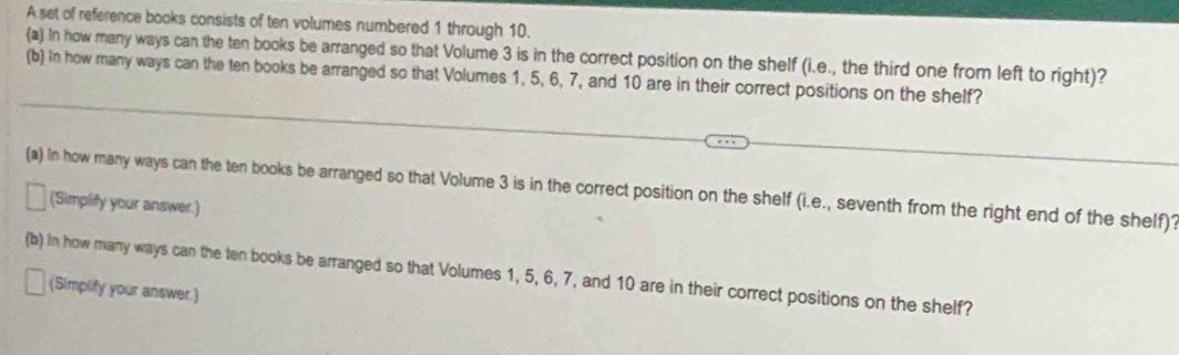 A set of reference books consists of ten volumes numbered 1 through 10. 
(a) In how many ways can the ten books be arranged so that Volume 3 is in the correct position on the shelf (i.e., the third one from left to right)? 
(b) In how many ways can the ten books be arranged so that Volumes 1, 5, 6, 7, and 10 are in their correct positions on the shelf? 
(a) In how many ways can the ten books be arranged so that Volume 3 is in the correct position on the shelf (i.e., seventh from the right end of the shelf)? 
(Simplify your answer.) 
(b) in how many ways can the ten books be arranged so that Volumes 1, 5, 6, 7, and 10 are in their correct positions on the shelf? 
(Simplify your answer.)