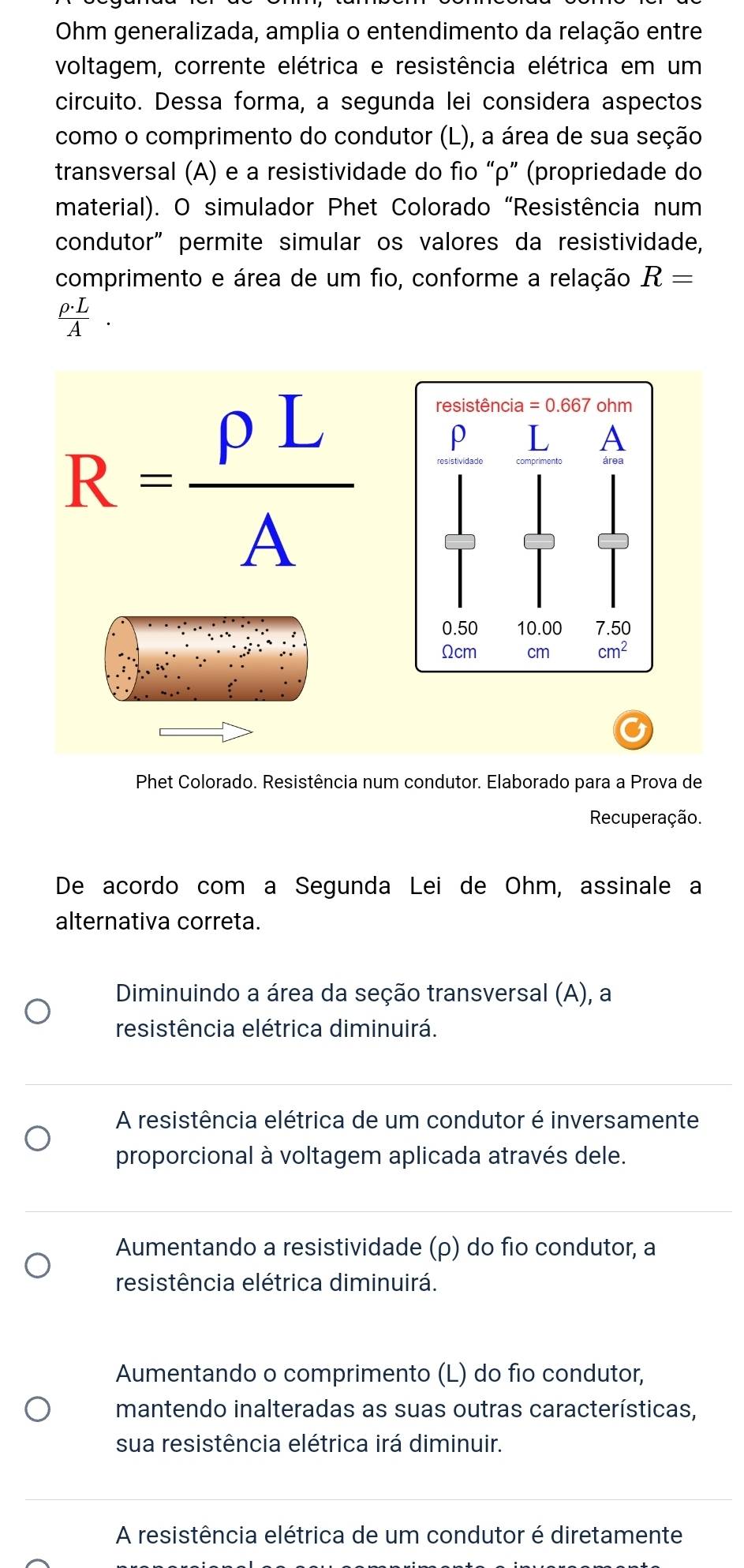 Ohm generalizada, amplia o entendimento da relação entre
voltagem, corrente elétrica e resistência elétrica em um
circuito. Dessa forma, a segunda lei considera aspectos
como o comprimento do condutor (L), a área de sua seção
transversal (A) e a resistividade do fio “ρ” (propriedade do
material). O simulador Phet Colorado “Resistência num
condutor” permite simular os valores da resistividade,
comprimento e área de um fio, conforme a relação R=
ρ.L
A
R= rho L/A 
Phet Colorado. Resistência num condutor. Elaborado para a Prova de
Recuperação.
De acordo com a Segunda Lei de Ohm, assinale a
alternativa correta.
Diminuindo a área da seção transversal (A), a
resistência elétrica diminuirá.
A resistência elétrica de um condutor é inversamente
proporcional à voltagem aplicada através dele.
Aumentando a resistividade (ρ) do fio condutor, a
resistência elétrica diminuirá.
Aumentando o comprimento (L) do fio condutor,
mantendo inalteradas as suas outras características,
sua resistência elétrica irá diminuir.
A resistência elétrica de um condutor é diretamente