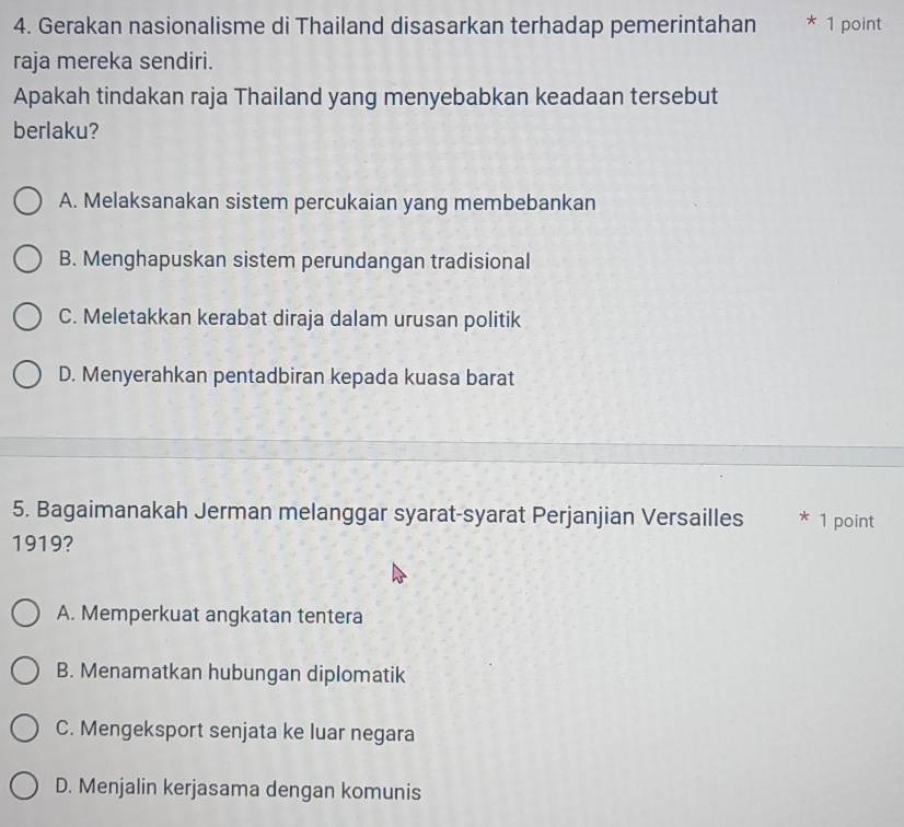 Gerakan nasionalisme di Thailand disasarkan terhadap pemerintahan * 1 point
raja mereka sendiri.
Apakah tindakan raja Thailand yang menyebabkan keadaan tersebut
berlaku?
A. Melaksanakan sistem percukaian yang membebankan
B. Menghapuskan sistem perundangan tradisional
C. Meletakkan kerabat diraja dalam urusan politik
D. Menyerahkan pentadbiran kepada kuasa barat
5. Bagaimanakah Jerman melanggar syarat-syarat Perjanjian Versailles * 1 point
1919?
A. Memperkuat angkatan tentera
B. Menamatkan hubungan diplomatik
C. Mengeksport senjata ke luar negara
D. Menjalin kerjasama dengan komunis