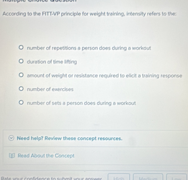 According to the FITT-VP principle for weight training, intensity refers to the:
number of repetitions a person does during a workout
duration of time lifting
amount of weight or resistance required to elicit a training response
number of exercises
number of sets a person does during a workout
Need help? Review these concept resources.
Read About the Concept
Rate your confidence to submit your answer