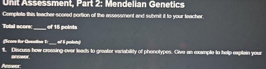 Unit Assessment, Part 2: Mendelian Genetics 
Complete this teacher-scored portion of the assessment and submit it to your teacher. 
Total score:_ of 15 points 
(Score for Question 1:_ of 5 points) 
1. Discuss how crossing-over leads to greater variability of phenotypes. Give an example to help explain your 
answer. 
Answer: