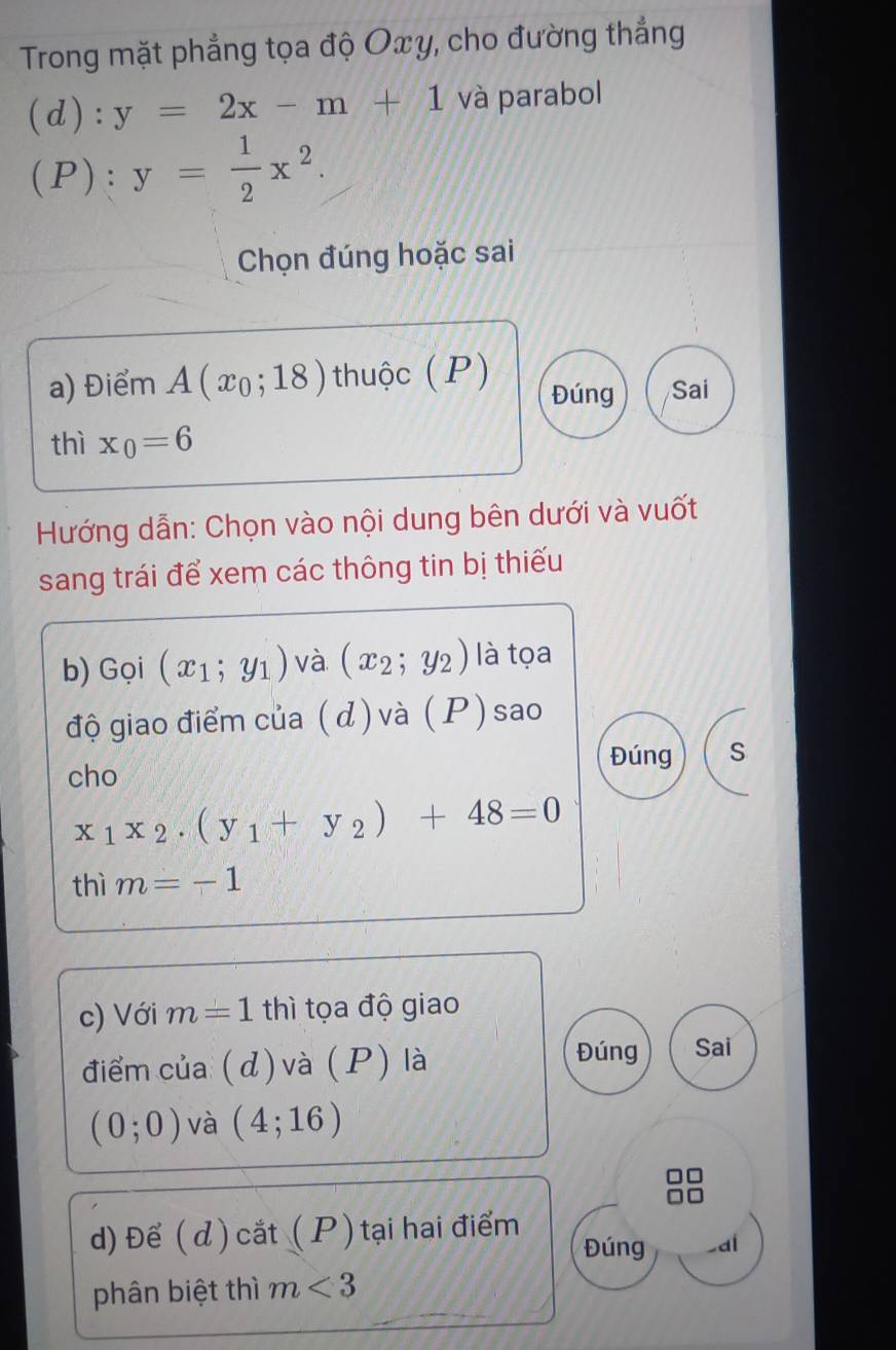 Trong mặt phẳng tọa độ Oxy, cho đường thắng 
(d): y=2x-m+1 và parabol 
(P): y= 1/2 x^2. 
Chọn đúng hoặc sai 
a) Điểm A(x_0;18) thuộc (P) Đúng Sai 
thì x_0=6
Hướng dẫn: Chọn vào nội dung bên dưới và vuốt 
sang trái để xem các thông tin bị thiếu 
b) Gọi (x_1;y_1) và (x_2;y_2) là tọa 
độ giao điểm của (d) và (P) sao 
Đúng S 
cho
x_1x_2· (y_1+y_2)+48=0
thì m=-1
c) Với m=1 thì tọa độ giao 
điểm của ( d) và (P) là 
Đúng Sai
(0;0) và (4;16)
d) Để ( d) cắt ( P ) tại hai điểm Đúng ,dí 
phân biệt thì m<3</tex>