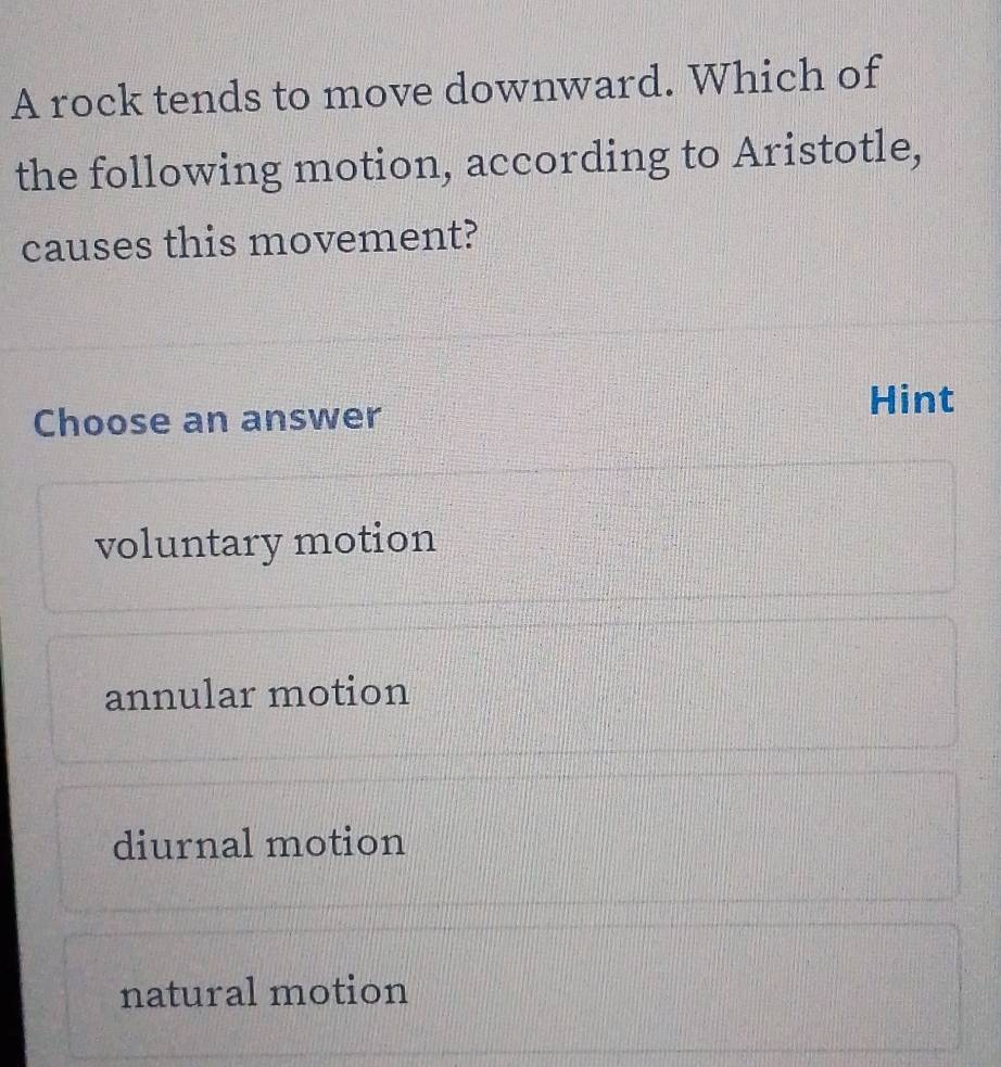 A rock tends to move downward. Which of
the following motion, according to Aristotle,
causes this movement?
Hint
Choose an answer
voluntary motion
annular motion
diurnal motion
natural motion