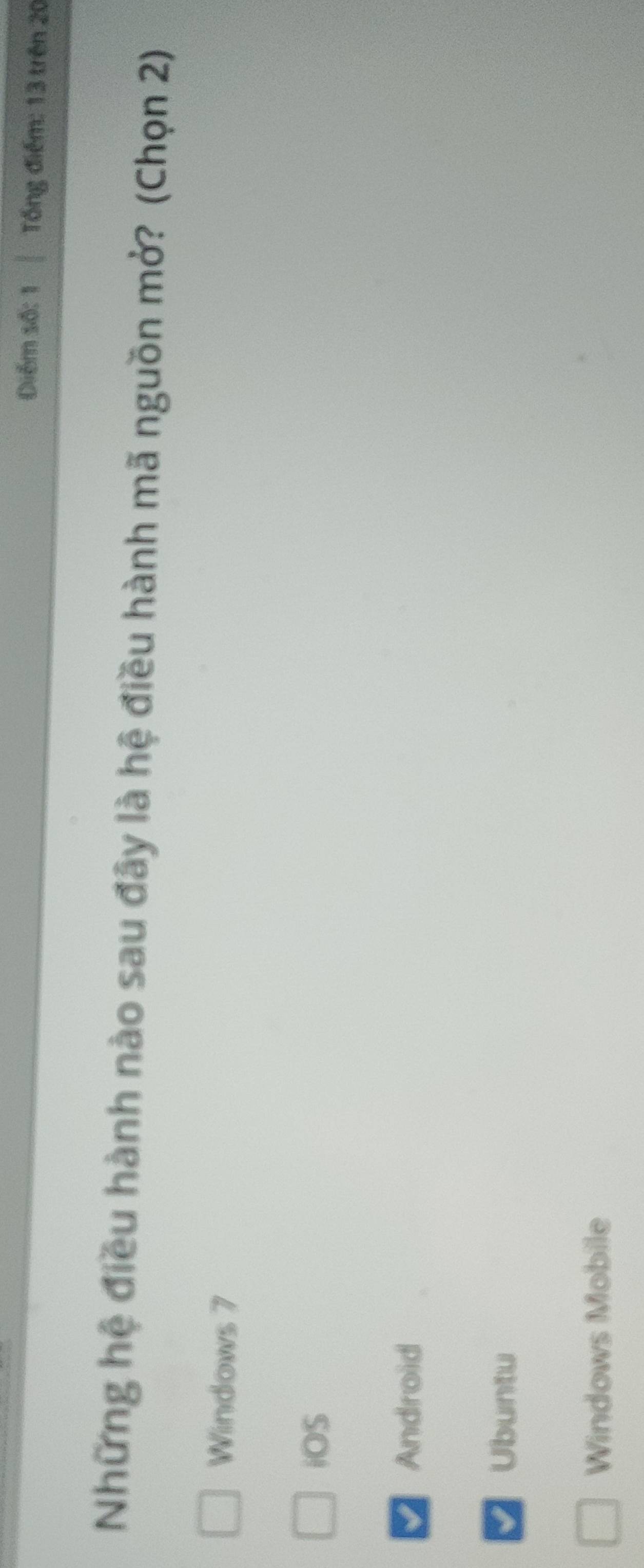 Diễm số: 1 Tổng điểm: 13 trên 20
Những hệ điều hành nào sau đây là hệ điều hành mã nguồn mở? (Chọn 2)
Windows 7
iOS
Android
Ubuntu
Windows Mobile