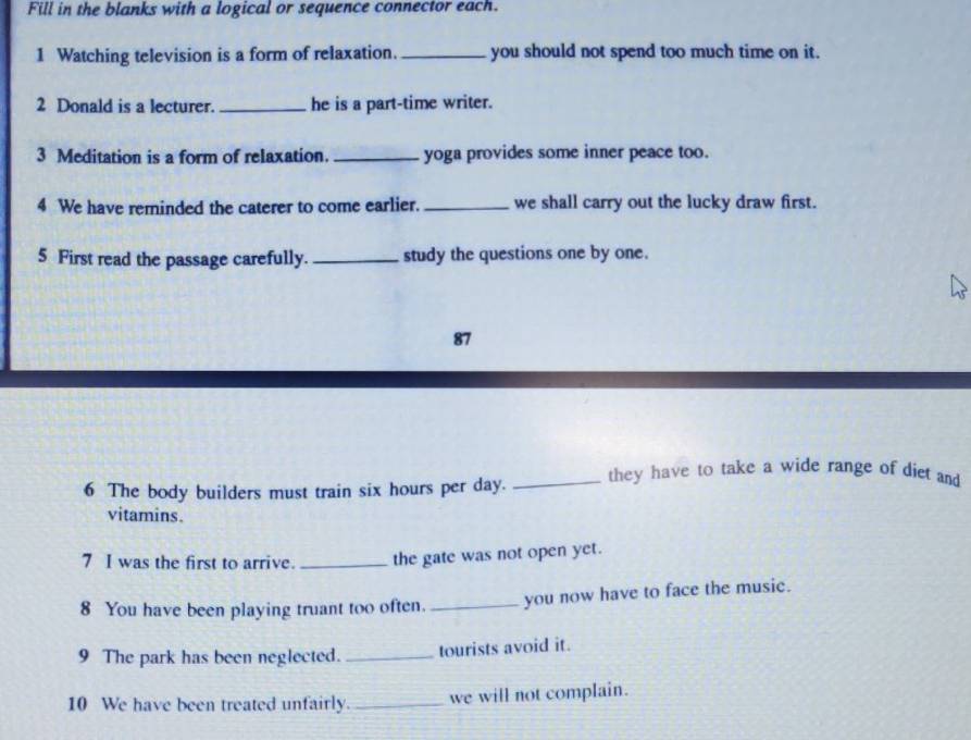 Fill in the blanks with a logical or sequence connector each. 
1 Watching television is a form of relaxation._ you should not spend too much time on it. 
2 Donald is a lecturer. _he is a part-time writer. 
3 Meditation is a form of relaxation. _yoga provides some inner peace too. 
4 We have reminded the caterer to come earlier. _we shall carry out the lucky draw first. 
5 First read the passage carefully._ study the questions one by one. 
87 
6 The body builders must train six hours per day. _they have to take a wide range of diet and 
vitamins. 
7 I was the first to arrive. _the gate was not open yet. 
8 You have been playing truant too often. _you now have to face the music. 
9 The park has been neglected. _tourists avoid it. 
10 We have been treated unfairly. _we will not complain.