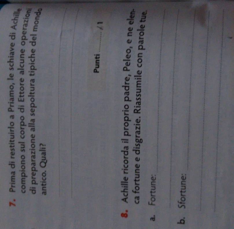 Prima di restituirlo a Priamo, le schiave di Achille 
compiono sul corpo di Ettore alcune operazioni 
di preparazione alla sepoltura tipiche del mondo 
antico. Quali? 
_ 
_ 
Punti _/1 
8. Achille ricorda il proprio padre, Peleo, e ne elen. 
ca fortune e disgrazie. Riassumile con parole tue. 
_ 
a. Fortune: 
_ 
_ 
b. Sfortune: 
_ 
_