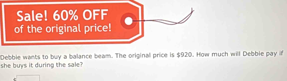 Sale! 60% OFF 
of the original price! 
Debbie wants to buy a balance beam. The original price is $920. How much will Debbie pay if 
she buys it during the sale?