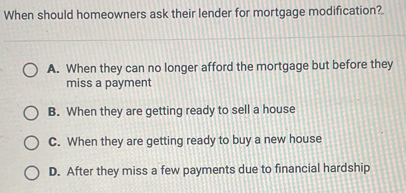 When should homeowners ask their lender for mortgage modification?
A. When they can no longer afford the mortgage but before they
miss a payment
B. When they are getting ready to sell a house
C. When they are getting ready to buy a new house
D. After they miss a few payments due to financial hardship