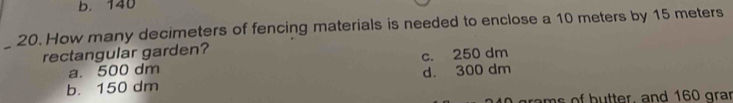 b. 140
_
20. How many decimeters of fencing materials is needed to enclose a 10 meters by 15 meters
rectangular garden?
a. 500 dm c. 250 dm
b. 150 dm d. 300 dm
rams of butter, and 160 grar