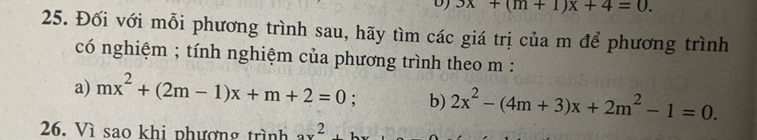 3x+(m+1)x+4=0. 
25. Đối với mỗi phương trình sau, hãy tìm các giá trị của m để phương trình 
có nghiệm ; tính nghiệm của phương trình theo m : 
a) mx^2+(2m-1)x+m+2=0 : b) 2x^2-(4m+3)x+2m^2-1=0. 
26. Vì sao khi phương trình 2x^2