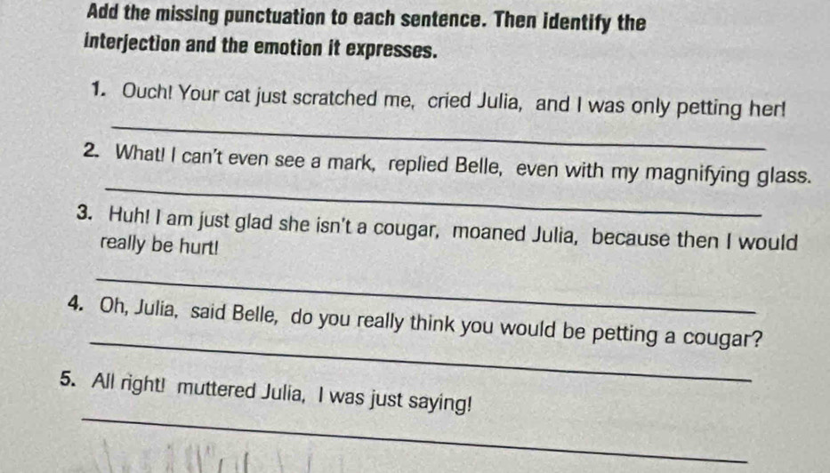 Add the missing punctuation to each sentence. Then identify the 
interjection and the emotion it expresses. 
_ 
1. Ouch! Your cat just scratched me, cried Julia, and I was only petting her! 
_ 
2. What! I can't even see a mark, replied Belle, even with my magnifying glass. 
3. Huh! I am just glad she isn't a cougar, moaned Julia, because then I would 
really be hurt! 
_ 
_ 
4. Oh, Julia, said Belle, do you really think you would be petting a cougar? 
_ 
5. All right! muttered Julia, I was just saying!