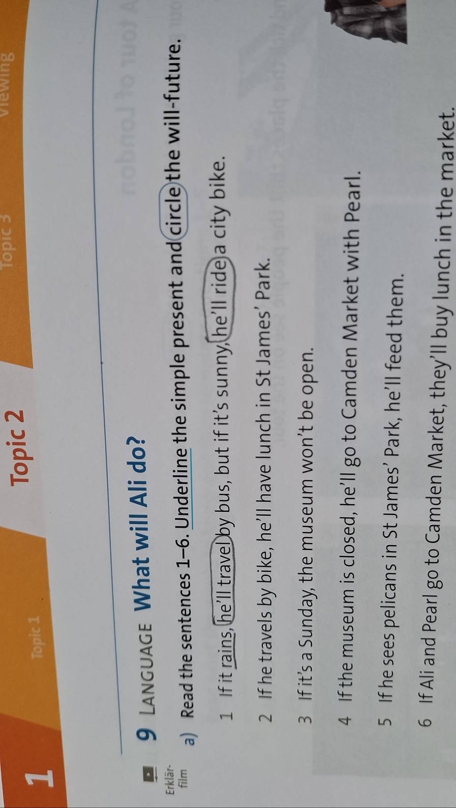 Topic 2 
Topic 3 Viewing 
1 Topic 1 
9 Language What will Ali do? 
Erklär- 
film a) Read the sentences 1-6. Underline the simple present and circle the will-future. 
1 If it rains, he’ll travel by bus, but if it’s sunny, he’ll ride a city bike. 
2 If he travels by bike, he’ll have lunch in St James’ Park. 
3 If it’s a Sunday, the museum won’t be open. 
4 If the museum is closed, he’ll go to Camden Market with Pearl. 
5 If he sees pelicans in St James’ Park, he’ll feed them. 
6 If Ali and Pearl go to Camden Market, they’ll buy lunch in the market.