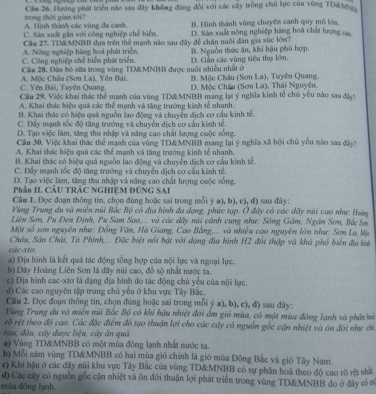 Hướng phát triển nào sau đây không đủng đổi với các cây trồng chủ lực của vùng TD&MNB
trong thời gian tới?
A. Hình thành các vùng đa canh. B. Hình thành vùng chuyên canh quy mô lớn.
C. Sản xuất gắn với công nghiệp chế biến, D. Sản xuất nông nghiệp hàng hoá chất lượng cao
Câu 27. TD&MNBB dựa trên thể mạnh nào sau đây để chăn nuôi đàn gia súc lớn?
A. Nông nghiệp hàng hoá phát triển. B. Nguồn thức ăn, khí hậu phù hợp.
C. Công nghiệp chế biển phát triển. D. Gần các vùng tiêu thụ lớn.
Câu 28. Đàn bỏ sữa trong vùng TD&MNBB được nuôi nhiều nhất ở
A. Mộc Châu (Sơn La), Yên Bái. B. Mộc Châu (Sơn La), Tuyên Quang.
C. Yên Bải, Tuyên Quang. D. Mộc Châu (Sơn La), Thái Nguyên.
Câu 29. Việc khai thác thể mạnh của vùng TD&MNBB mang lại ý nghĩa kinh tế chủ yếu nào sau đây?
A. Khai thác hiệu quả các thế mạnh và tăng trưởng kinh tế nhanh.
B. Khai thác có hiệu quả nguồn lao động và chuyển dịch cơ cấu kinh tế.
C. Đẩy mạnh tốc độ tăng trưởng và chuyền dịch cơ cầu kinh tế.
D. Tạo việc làm, tăng thu nhập và nâng cao chất lượng cuộc sống.
Câu 30. Việc khai thác thể mạnh của vùng TD&MNBB mang lại ý nghĩa xã hội chủ yếu nào sau dây?
A. Khai thác hiệu quả các thể mạnh và tăng trưởng kinh tế nhạnh.
B. Khai thác có hiệu quả nguồn lao động và chuyển dịch cơ cấu kinh tế.
C. Đầy mạnh tốc độ tăng trưởng và chuyển dịch cơ cấu kinh tế,
D. Tạo việc làm, tăng thu nhập và nâng cao chất lượng cuộc sống.
Phần II. CÂU TRÁC NGHIỆM ĐÚNG SAI
Câu 1. Đọc đoạn thông tin, chọn đúng hoặc sai trong mỗi ý a), b), c), d) sau đây:
Vùng Trung du và miền núi Bắc Bộ có địa hình đa đạng, phức tạp. Ở đây có các dãy núi cao như; Hoàng
Liên Sơn, Pu Đen Định, Pu Sam Sao,... và các dãy núi cảnh cung như: Sông Gâm, Ngân Sơn, Bắc Sơm
Một số sơn nguyên như: Đồng Văn, Hà Giang, Cao Bằng,... và nhiều cao nguyên lớn như: Sơn La, Mộc
Châu, Sán Chải, Tà Phình,... Đặc biệt nổi bật với dạng địa hình H2 đổi thập và khá phổ biến địa hình
các-xtơ.
a) Địa hình là kết quả tác động tổng hợp của nội lực và ngoại lực.
b) Dãy Hoàng Liên Sơn là dãy núi cao, đồ sộ nhất nước ta.
c) Địa hình cac-xtơ là dạng địa hình do tác động chủ yểu của nội lực.
d) Các cao nguyên tập trung chủ yêu ở khu vực Tây Bắc.
Câu 2. Đọc đoạn thông tin, chọn đúng hoặc sai trong mỗi ý a), b), c), d) sau đây:
Vùng Trung du và miền núi Bắc Bộ có khí hậu nhiệt đới ẩm gió mùa, có một mùa đông lạnh và phần hoà
rõ rệt theo độ cao. Các đặc điểm đó tạo thuận lợi cho các cây có nguồn gốc cận nhiệt và ôn đới như: che
rau, đậu, cây được liệu, cây ăn quả.
a) Vùng TD&MNBB có một mùa đông lạnh nhất nước ta.
b) Mỗi năm vùng TD&MNBB có hai mùa gió chính là giỏ mùa Đông Bắc và gió Tây Nam.
c) Khí hậu ở các dãy núi khu vực Tây Bắc của vùng TD&MNBB có sự phân hoá theo độ cao rõ rệt nhất
d) Các cây có nguồn gốc cận nhiệt và ôn đới thuận lợi phát triển trong vùng TD&MNBB do ở đây có mô
mùa đông lạnh.