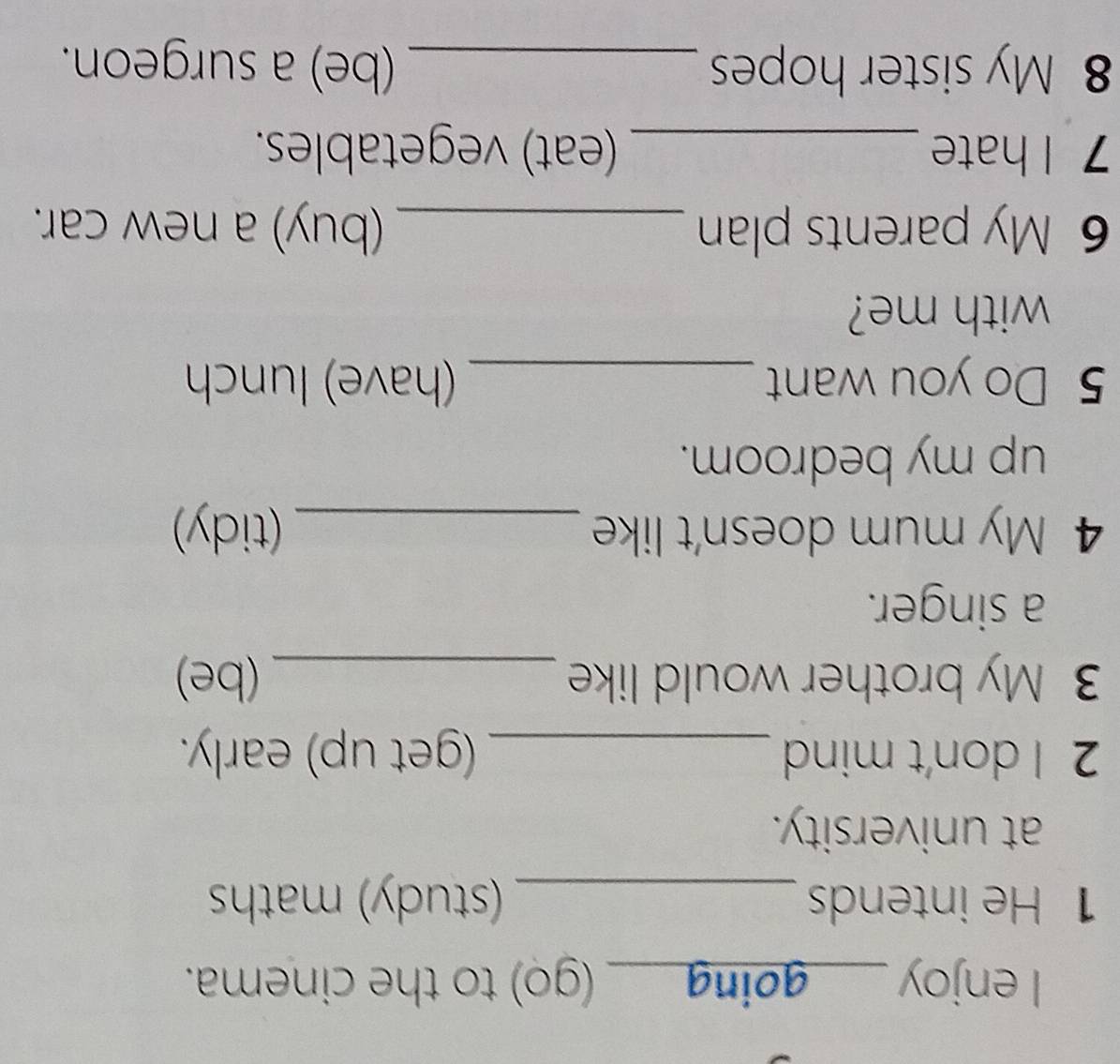 enjoy _(go) to the cinema. 
1 He intends _(study) maths 
at university. 
2 I don't mind _(get up) early. 
3 My brother would like _(be) 
a singer. 
4 My mum doesn't like _(tidy) 
up my bedroom. 
5 Do you want _(have) lunch 
with me? 
6 My parents plan _(buy) a new car. 
7 I hate _(eat) vegetables. 
8 My sister hopes _(be) a surgeon.