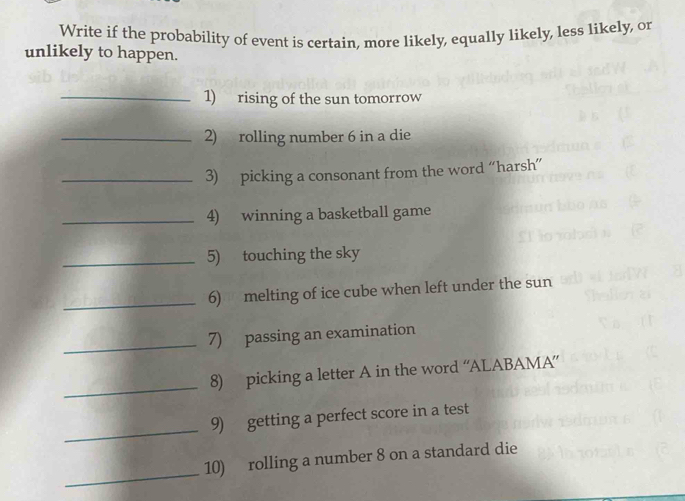 Write if the probability of event is certain, more likely, equally likely, less likely, or 
unlikely to happen. 
_1) rising of the sun tomorrow 
_2) rolling number 6 in a die 
_3) picking a consonant from the word “harsh” 
_4) winning a basketball game 
_5) touching the sky 
_6) melting of ice cube when left under the sun 
_ 
7) passing an examination 
_ 
8) picking a letter A in the word “ALABAMA” 
_ 
9) getting a perfect score in a test 
_ 
10) rolling a number 8 on a standard die