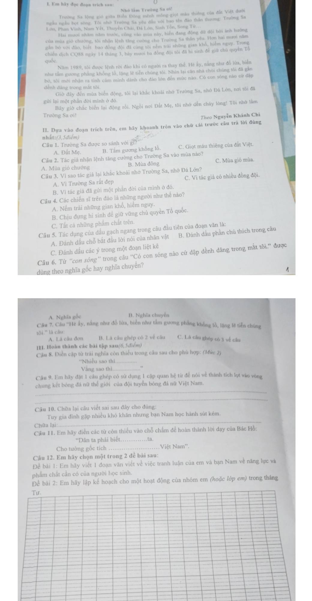 Em hây đọc đoạn trich sau:
Nhớ lầm Trường Sa ơi!
Trường Sa lộng gió giữa Biển Đông mênh mông-giọt máu thiếng của đất Việt đưới
ngàu ngầu bọt sóng. Tôi nhờ Trường Sa yêu đầu với bao tên đảo thân thương: Trường Sa
Lớn, Phan Vinh, Nam Yết, Thuyền Chái, Đá Lớn, Sinh Tồn, Song Tứ...
Hai mươi nhăm năm trước, cũng vào mùa này, biển đang động dữ dội bởi ảnh hưởng
của mùa gió chưởng, tôi nhận lệnh tăng cường cho Trường Sa thần yêu. Hơn hai mươi năm
găn bó với đảo, biết bao đòng đội đã cùng tôi ném trài những gian khỏ, hiểm nguy. Trong
chiến dịch CQ88 ngày 14 tháng 3, bảy mươi ba đồng đội tôi đã hi sinh để giữ chú quyền Tổ
quốc
Năm 1989, tôi được lệnh rời đào khi có người ra thay thế. Hè ấy, nằng như đồ lửa, biển
như tắm gương phẳng khổng lồ, lặng lê tiễn chúng tôi. Nhìn lại căn nhà chòi chúng tôi đã gần
bó, tôi mới nhận ra tinh cảm minh dành cho đảo lớn đến mức nào. Có con sóng nào cứ đập
dềnh dăng trong mắt tôi.
Giờ đãy đến mùa biển động, tôi lại khắc khoải nhớ Trường Sa, nhớ Đá Lớn, nơi tôi đã
gửi lại một phần đời mình ở đó.
Bây giờ chắc biển lại động rồi. Ngồi nơi Đất Mẹ, tôi nhớ dến cháy lòng! Tôi nhớ lằm
Trường Sa ơi!
Theo Nguyễn Khánh Chi
II. Dựa vào đoạn trích trên, em hãy khoanh tròn vào chữ cái trước câu trả lời đúng
nhất: (3, 5điểm)
Câu 1. Trường Sa được so sảnh với gỉ
A. Đất Mẹ. B. Tấm gương khổng lồ. C. Giọt máu thiêng của đất Việt.
Câu 2. Tác giả nhận lệnh tăng cường cho Trường Sa vào mùa nào?
A. Mùa gió chướng B. Mùa đông C. Mùa gió mùa.
Câu 3. Vì sao tác giả lại khắc khoải nhớ Trường Sa, nhớ Đá Lớn?
A. Vì Trường Sa rất đẹp C. Vì tác giả có nhiều đồng đội.
B. Vì tác giả đã gửi một phần đời của mình ở đó.
Câu 4. Các chiến sĩ trên đảo là những người như thế nảo?
A. Nếm trải những gian khổ, hiểm nguy.
B. Chịu đựng hi sinh đề giữ vững chủ quyền Tổ quốc.
C. Tất cà những phẩm chất trên.
Câu 5. Tác dụng của dấu gạch ngang trong câu đầu tiên của đoạn văn là:
A. Đánh dấu chỗ bắt đầu lời nói của nhân vật B. Đánh dấu phần chú thích trong câu
C. Đánh dấu các ý trong một đoạn liệt kê
Câu 6. Từ “con sóng” trong câu “Có con sóng nào cứ dập dềnh dâng trong mắt tôi.” được
dùng theo nghĩa gốc hay nghĩa chuyển?
1
A. Nghĩa gốc B. Nghĩa chuyễn
Câu 7. Câu ''Hè ấy, nằng như đổ lửa, biển như tấm gương phẳng khổng lồ, lặng lẽ tiến chúng
tōi.'' là câu:
A. Là câu đơn B. Là câu ghép có 2 về câu C. Là câu ghép có 3 về câu
I. Hoàn thành các bài tập sau(6,5điểm)
Câu 8. Điền cặp từ trái nghĩa còn thiểu trong câu sau cho phù hợp: (Mức 2)
*Nhiều sao thì_
Vắng sao thì_ .
Câu 9. Em hãy đặt 1 cầu ghép có sử dụng 1 cập quan hệ từ để nói về thành tích lọt vào vòng
_
chung kết bóng đá nữ thế giới của đội tuyển bóng đá nữ Việt Nam.
_
Câu 10. Chữa lại câu viết sai sau đây cho đúng:
Tuy gia đình gặp nhiều khó khãn nhưng bạn Nam học hành sút kém.
Chữa lại:
_
Cầu 11. Em hãy điễn các từ còn thiếu vào chỗ chấm để hoàn thành lời dạy của Bác Hồ:
'Dân ta phải biết. ta.
Cho tường gốc tích _.Việt Nam''.
Câu 12. Em hãy chọn một trong 2 đề bài sau:
Đề bài 1: Em hãy viết 1 đoạn văn viết về việc tranh luận của em và bạn Nam về năng lực và
phẩm chất cần có của người học sinh.
Để bài 2: Em hãy lập kể hoạch cho một hoạt động của nhóm em (hoặc lớp em) trong tháng
Tur.