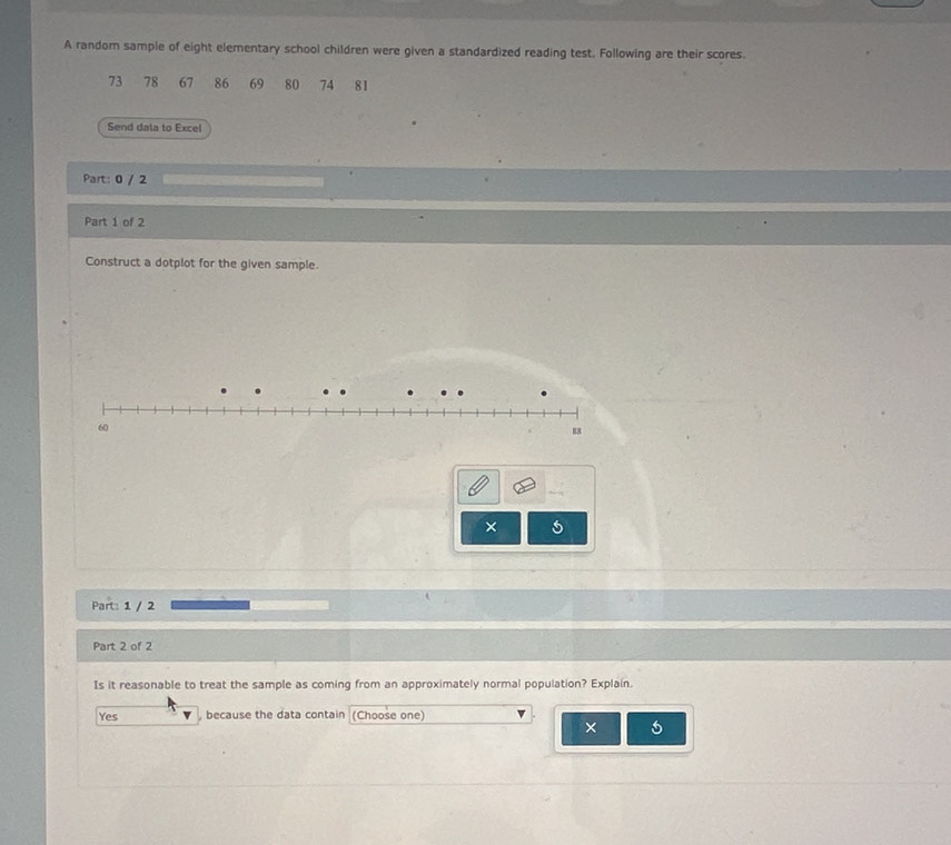 A random sample of eight elementary school children were given a standardized reading test. Following are their scores.
73 78 67 86 69 80 74 81
Send data to Excel
Part: 0 / 2
Part 1 of 2
Construct a dotplot for the given sample.
60
88
×
Part: 1 / 2
Part 2 of 2
Is it reasonable to treat the sample as coming from an approximately normal population? Explain.
Yes , because the data contain (Choose one)
× 6