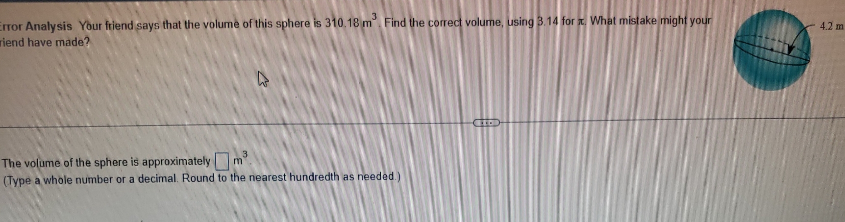 Error Analysis Your friend says that the volume of this sphere is 310.18m^3 Find the correct volume, using 3.14 for π. What mistake might your m 
riend have made? 
The volume of the sphere is approximately □ m^3
(Type a whole number or a decimal. Round to the nearest hundredth as needed.)