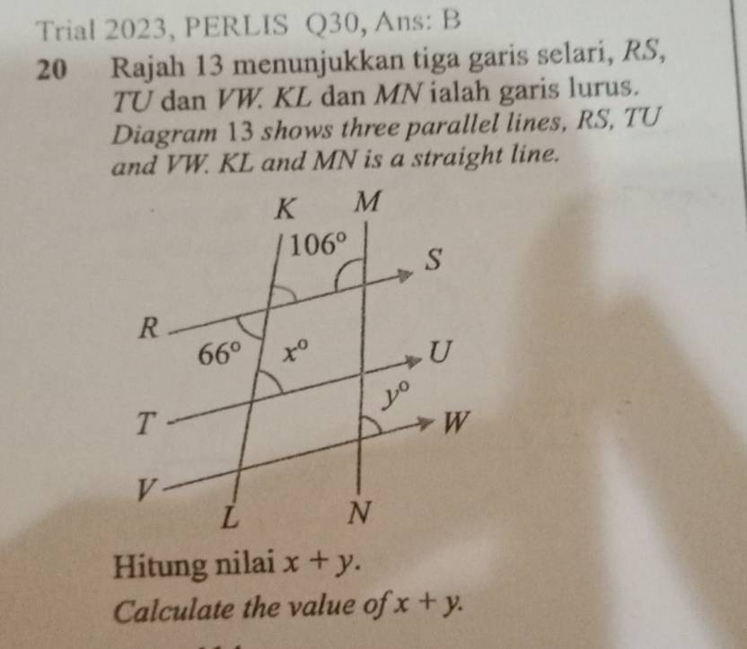 Trial 2023, PERLIS Q30, Ans: B
20 Rajah 13 menunjukkan tiga garis selari, RS,
TU dan VW. KL dan MN ialah garis lurus.
Diagram 13 shows three parallel lines, RS, TU
and VW. KL and MN is a straight line.
Hitung nilai x+y.
Calculate the value of x+y.