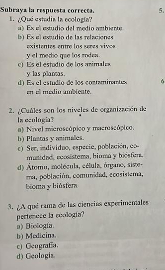 Subraya la respuesta correcta.
5.
1. ¿Qué estudia la ecología?
a) Es el estudio del medio ambiente.
b) Es el estudio de las relaciones
existentes entre los seres vivos
y el medio que los rodea.
c) Es el estudio de los animales
y las plantas.
d) Es el estudio de los contaminantes 6
en el medio ambiente.
2. ¿Cuáles son los niveles de organización de
la ecología?
a) Nivel microscópico y macroscópico.
b) Plantas y animales.
c) Ser, individuo, especie, población, co-
munidad, ecosistema, bioma y biósfera.
d) Átomo, molécula, célula, órgano, siste-
ma, población, comunidad, ecosistema,
bioma y biósfera.
3. ¿A qué rama de las ciencias experimentales
pertenece la ecología?
a) Biología.
b) Medicina.
c) Geografia.
d) Geología.