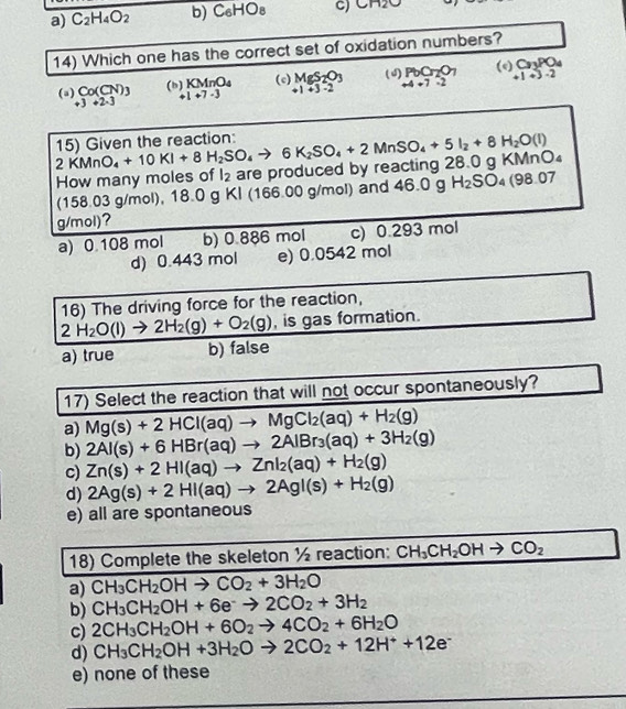 a) C_2H_4O_2 b) C_6HO_8 C) CH2O
14) Which one has the correct set of oxidation numbers?
(e) C_3PO_4
(a beginarrayr Co(CN)_3 +3+2· 3endarray (b) KMnO_4 (c) MgS_2O_3 (3) PbO_2O_7 +1+3-2
+1+7-3 +1+3-2 +4+7=2
2KMnO_4+10KI+8H_2SO_4to 6K_2SO_4+2MnSO_4+5I_2+8H_2O(l) 15) Given the reaction:
How many moles of l_2 are produced by reacting 28.0 g KMnO
(158.03 g/mol), 18. 0 gKI (166.00 g/mol) and 46.0g H_2SO_4(98.07
g/mol)?
a) 0.108 mol b) 0.886 mol c) 0.293 mol
d) 0.443 mol e) 0.0542 mol
16) The driving force for the reaction,
2H_2O(l)to 2H_2(g)+O_2(g) , is gas formation.
a) true b) false
17) Select the reaction that will not occur spontaneously?
a) Mg(s)+2HCl(aq)to MgCl_2(aq)+H_2(g)
b) 2Al(s)+6HBr(aq)to 2AlBr_3(aq)+3H_2(g)
c) Zn(s)+2HI(aq)to ZnI_2(aq)+H_2(g)
d) 2Ag(s)+2HI(aq)to 2AgI(s)+H_2(g)
e) all are spontaneous
18) Complete the skeleton ½ reaction: CH_3CH_2OHto CO_2
a) CH_3CH_2OHto CO_2+3H_2O
b) CH_3CH_2OH+6e^-to 2CO_2+3H_2
c) 2CH_3CH_2OH+6O_2to 4CO_2+6H_2O
d) CH_3CH_2OH+3H_2Oto 2CO_2+12H^++12e^-
e) none of these