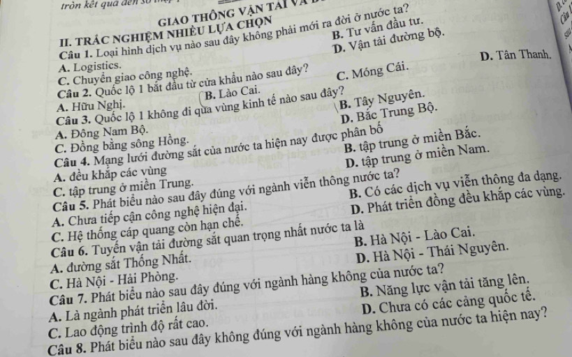 tròn kết quá đến sốn
giao thông vận tái và
B. Tư vấn đầu tư.
II. TRÁC NGHIệM NHIÊU LựA Chọn
4
Câu 1. Loại hình dịch vụ nào sau đây không phải mới ra đời ở nước ta?
po
D. Vận tải đường bộ.
A. Logistics. D. Tân Thanh.
C. Chuyển giao công nghệ.
Cầu 2. Quốc lộ 1 bắt đầu từ cửa khẩu nào sau dây?
C. Móng Cái.
B. Lào Cai.
A. Hữu Nghị.
B. Tây Nguyên.
Câu 3. Quốc lộ 1 không đi qua vùng kinh tế nào sau đây?
D. Bắc Trung Bộ.
A. Đông Nam Bộ.
B. tập trung ở miền Bắc.
C. Đồng bằng sông Hồng.
Câu 4. Mạng lưới đường sắt của nước ta hiện nay được phân bố
D. tập trung ở miền Nam.
A. đều khắp các vùng
C. tập trung ở miền Trung.
Câu 5. Phát biểu nào sau đây đúng với ngành viễn thông nước ta?
A. Chưa tiếp cận công nghệ hiện đại. B. Có các dịch vụ viễn thông đa dạng.
C. Hệ thống cáp quang còn hạn chế, D. Phát triển đồng đều khắp các vùng.
Câu 6. Tuyến vận tải đường sắt quan trọng nhất nước ta là
A. đường sắt Thống Nhất. B. Hà Nội - Lào Cai.
C. Hà Nội - Hải Phòng. D. Hà Nội - Thái Nguyên.
Câu 7. Phát biểu nào sau đây đúng với ngành hàng không của nước ta?
A. Là ngành phát triển lâu đời. B. Năng lực vận tải tăng lên.
C. Lao động trình độ rất cao. D. Chưa có các cảng quốc tế.
Câu 8. Phát biểu nào sau đây không đúng với ngành hàng không của nước ta hiện nay?