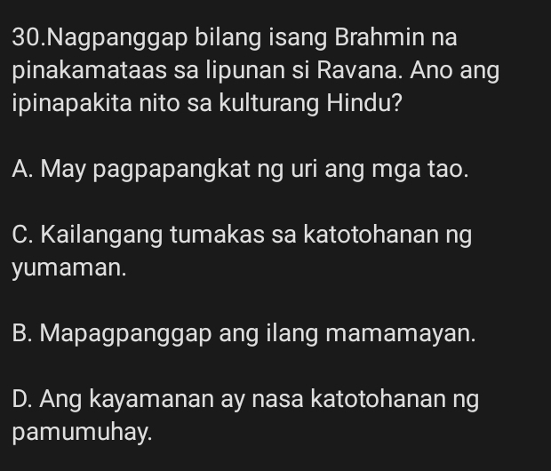 Nagpanggap bilang isang Brahmin na
pinakamataas sa lipunan si Ravana. Ano ang
ipinapakita nito sa kulturang Hindu?
A. May pagpapangkat ng uri ang mga tao.
C. Kailangang tumakas sa katotohanan ng
yumaman.
B. Mapagpanggap ang ilang mamamayan.
D. Ang kayamanan ay nasa katotohanan ng
pamumuhay.