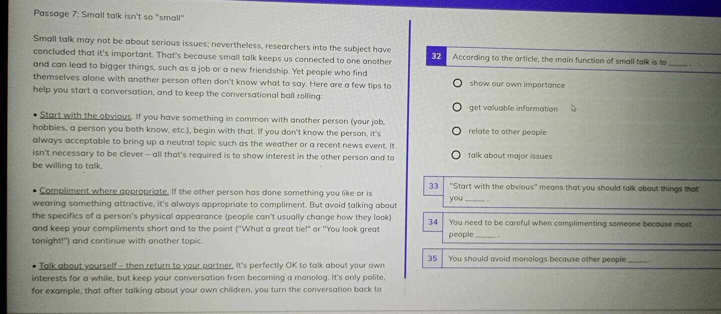 Passage 7: Small talk isn't so "small" 
Small talk may not be about serious issues; nevertheless, researchers into the subject have 
concluded that it's important. That's because small talk keeps us connected to one another 32 According to the article, the main function of small talk is to . 
and can lead to bigger things, such as a job or a new friendship. Yet people who find 
themselves alone with another person often don't know what to say. Here are a few tips to show our own importance 
help you start a conversation, and to keep the conversational ball rolling: 
get valuable information 
Start with the obvious. If you have something in common with another person (your job, 
hobbies, a person you both know, etc.), begin with that. If you don't know the person, it's relate to other people 
always acceptable to bring up a neutral topic such as the weather or a recent news event. It 
isn’t necessary to be clever - all that's required is to show interest in the other person and to talk about major issues 
be willing to talk. 
33 ''Start with the obvious'' means that you should talk about things that 
Compliment where appropriate. If the other person has done something you like or is 
you _. 
wearing something attractive, it's always appropriate to compliment. But avoid talking about 
the specifics of a person's physical appearance (people can't usually change how they look) 34 You need to be careful when complimenting someone because most 
and keep your compliments short and to the point ('What a great tie!' or "You look great 
people _. 
tonight!") and continue with another topic. 
35 You should avoid monologs because other people_ 
Talk about yourself - then return to your partner. It's perfectly OK to talk about your own 
interests for a while, but keep your conversation from becoming a monolog. It's only polite, 
for example, that after talking about your own children, you turn the conversation back to
